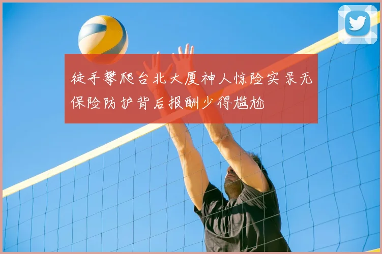 徒手攀爬台北大厦神人惊险实录无保险防护背后报酬少得尴尬