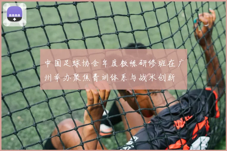 中国足球协会年度教练研修班在广州举办聚焦青训体系与战术创新