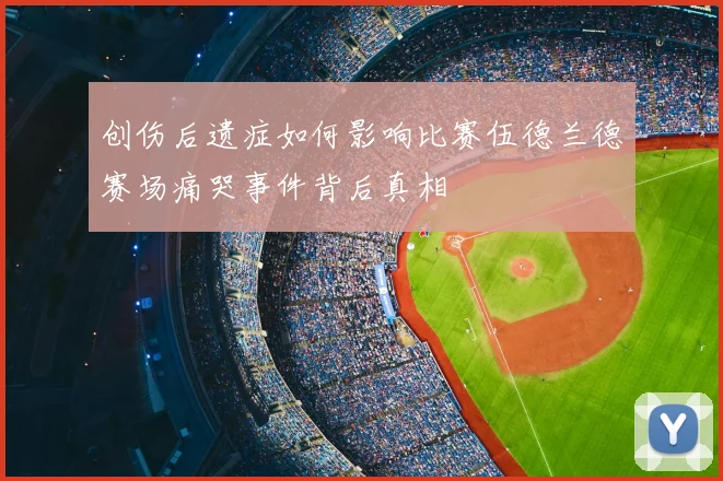 创伤后遗症如何影响比赛伍德兰德赛场痛哭事件背后真相