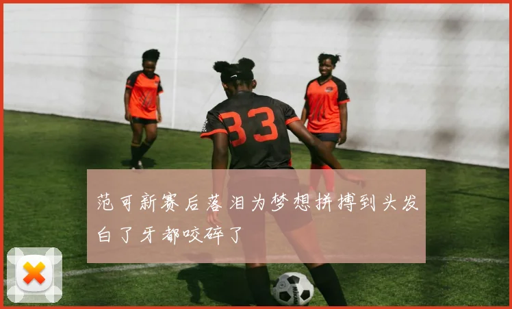 范可新赛后落泪为梦想拼搏到头发白了牙都咬碎了