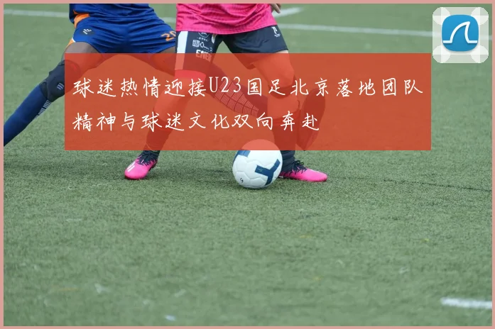 球迷热情迎接U23国足北京落地团队精神与球迷文化双向奔赴