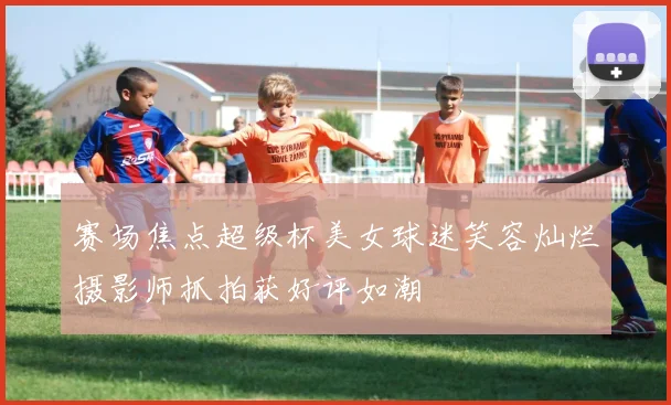 赛场焦点超级杯美女球迷笑容灿烂摄影师抓拍获好评如潮