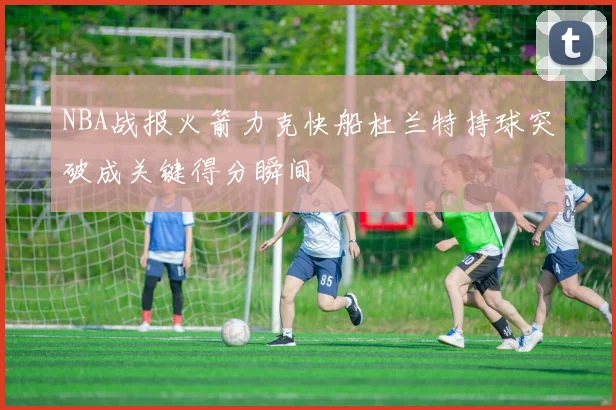 NBA战报火箭力克快船杜兰特持球突破成关键得分瞬间