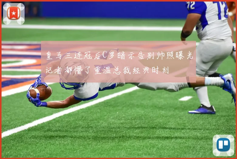 皇马三连冠后C罗暗示告别帅照曝光记者都懵了重温总裁经典时刻