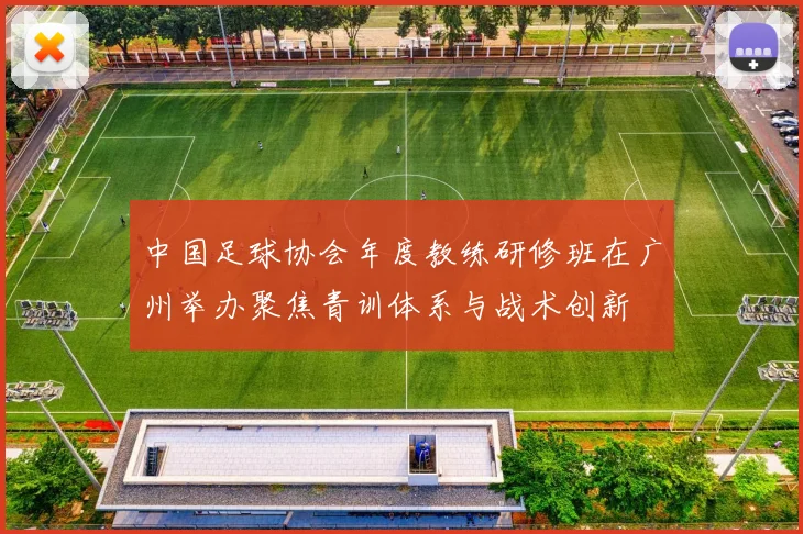 中国足球协会年度教练研修班在广州举办聚焦青训体系与战术创新