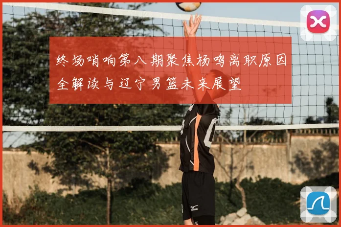 终场哨响第八期聚焦杨鸣离职原因全解读与辽宁男篮未来展望