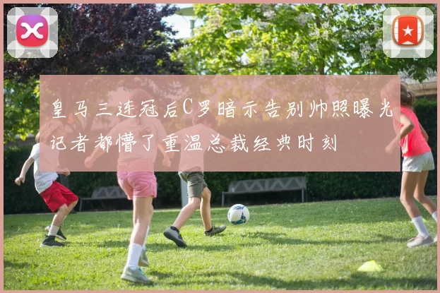 皇马三连冠后C罗暗示告别帅照曝光记者都懵了重温总裁经典时刻