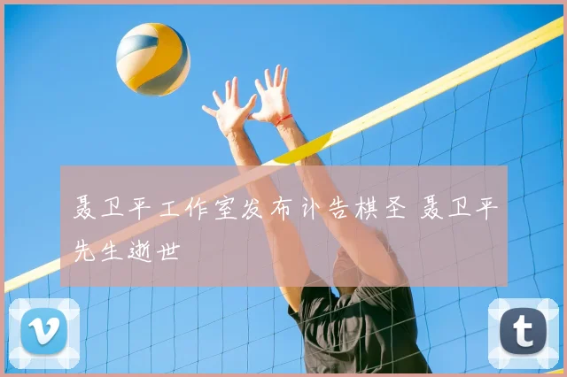 聂卫平工作室发布讣告棋圣 聂卫平先生逝世