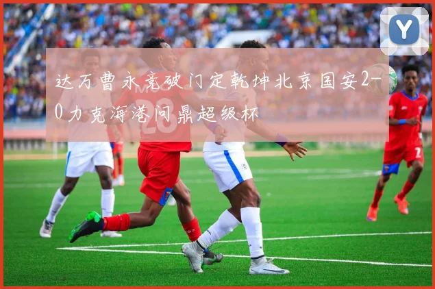 达万曹永竞破门定乾坤北京国安2-0力克海港问鼎超级杯